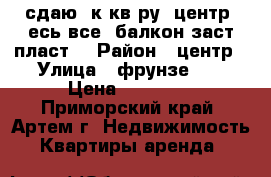 сдаю 1к.кв-ру, центр, есь все, балкон заст.пласт. › Район ­ центр › Улица ­ фрунзе,67 › Цена ­ 14 000 - Приморский край, Артем г. Недвижимость » Квартиры аренда   